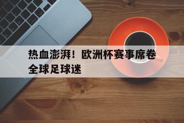 热血澎湃！欧洲杯赛事席卷全球足球迷的简单介绍