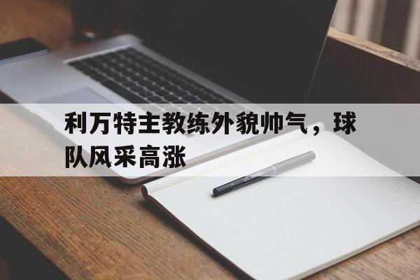 利万特主教练外貌帅气，球队风采高涨的简单介绍