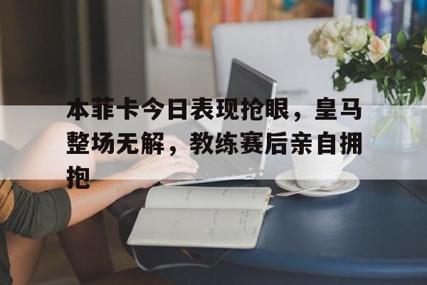 本菲卡今日表现抢眼，皇马整场无解，教练赛后亲自拥抱
